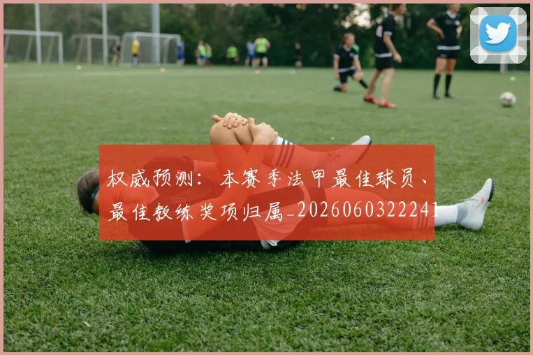权威预测：本赛季法甲最佳球员、最佳教练奖项归属_20260603222416